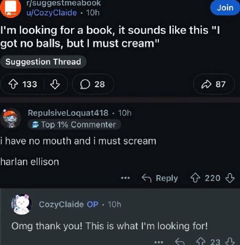 u/CozyClaide looking for a book, it sounds like this "I got no balls, but must cream" Suggestion Thread 133 28 87 RepulsiveLoquat418 Тор 1% Соттещег i have по mouth and i must scream harlan ellison Re