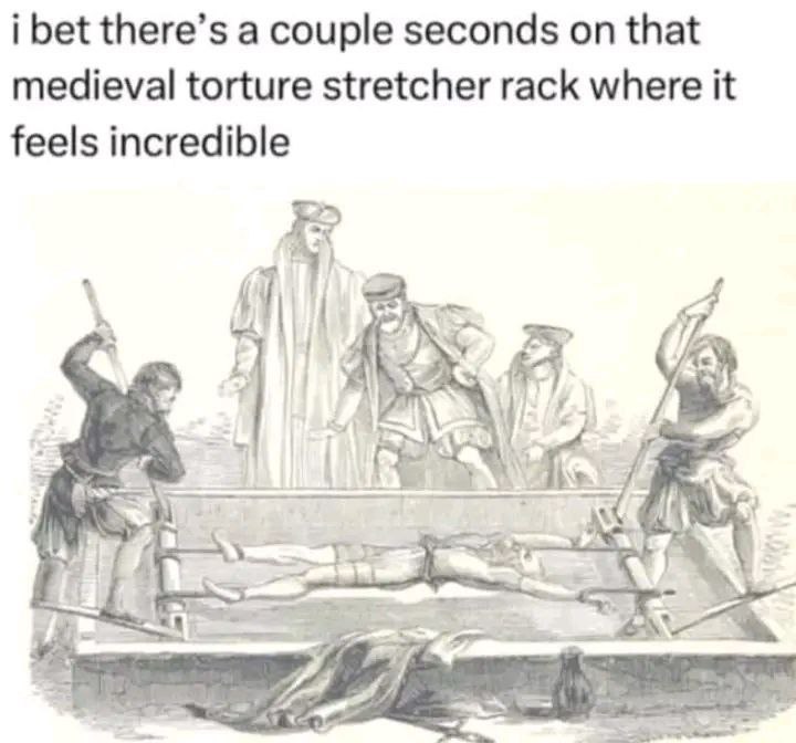i bet there’s a couple seconds on that medieval torture stretcher rack where it feels incredible Я