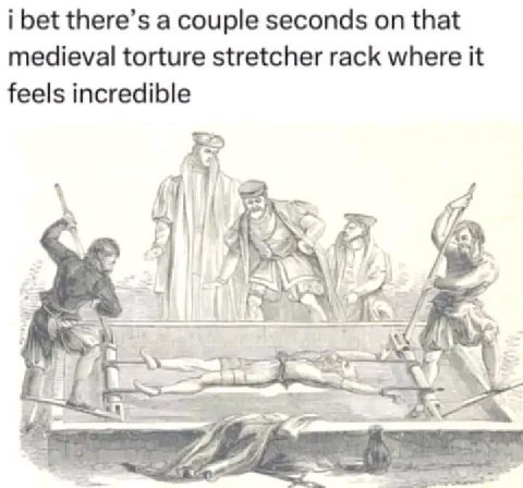 i bet there’s a couple seconds on that medieval torture stretcher rack where it feels incredible Я