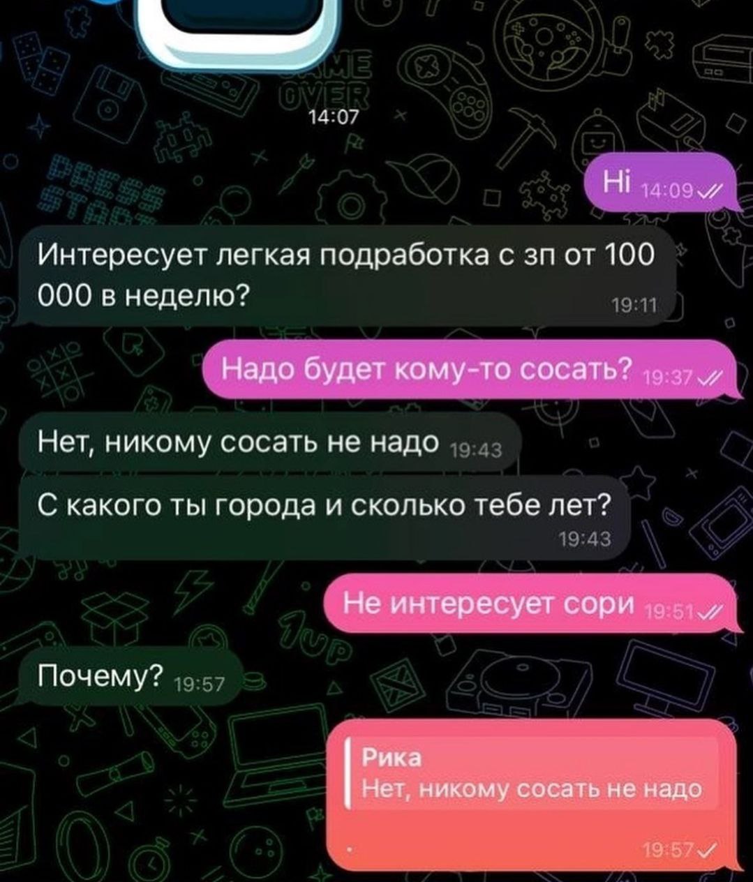 Ни Интересует легкая подработка с от 100 000 в неделю? Надо будет кому-то сосать? Нет, никому сосать не надо С какого ты города и сколько тебе лет? Не интересует сори Почему? Рика Нет, никому сосать н