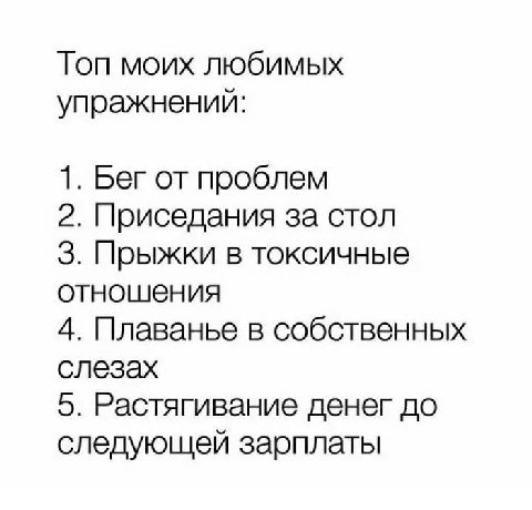 Топ моих любимых упражнений: 1. Бег от проблем 2. Приседания за стол 3. Прыжки в токсичные отношения 4. Плаванье в собственных слезах 5. Растягивание денег до следующей зарплаты