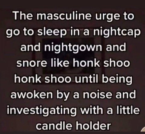 The masculine urge to to sleep in a nightcap and nightgown and snore like honk shoo honk shoo until being awoken a noise and investigating with a little candle holder