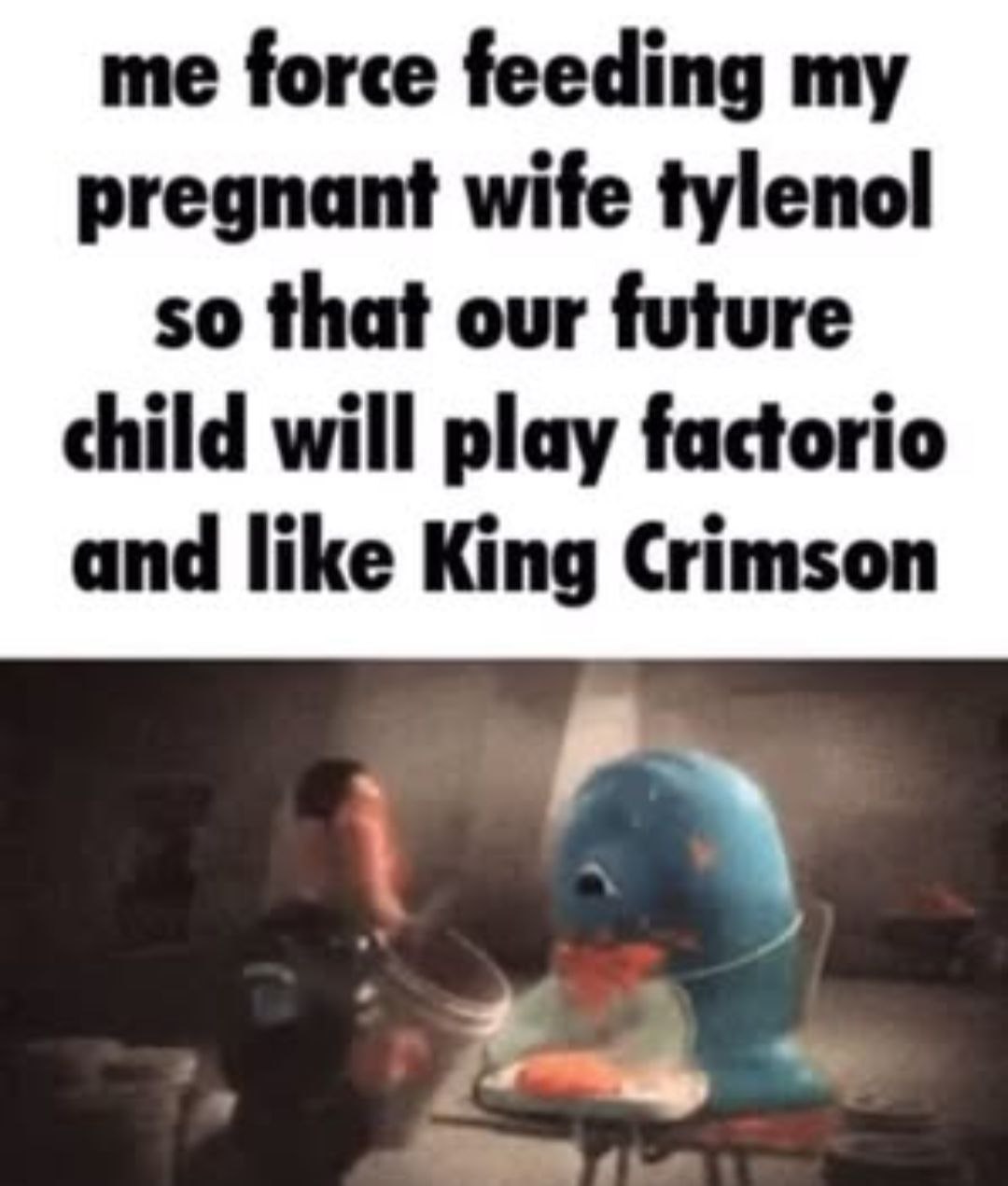 me force feeding my pregnant wife tylenol so that our future child will play factorio and like King Crimson