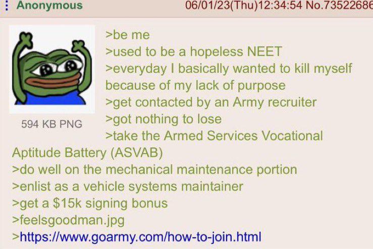 nonymous 06/01/23(Thu)12:34:54 No.7352268€ >be me >used to be a hopeless NEET >everyday basically wanted to kill myself because of my lack of purpose >get contacted an Army recruiter 594 PNG >got noth