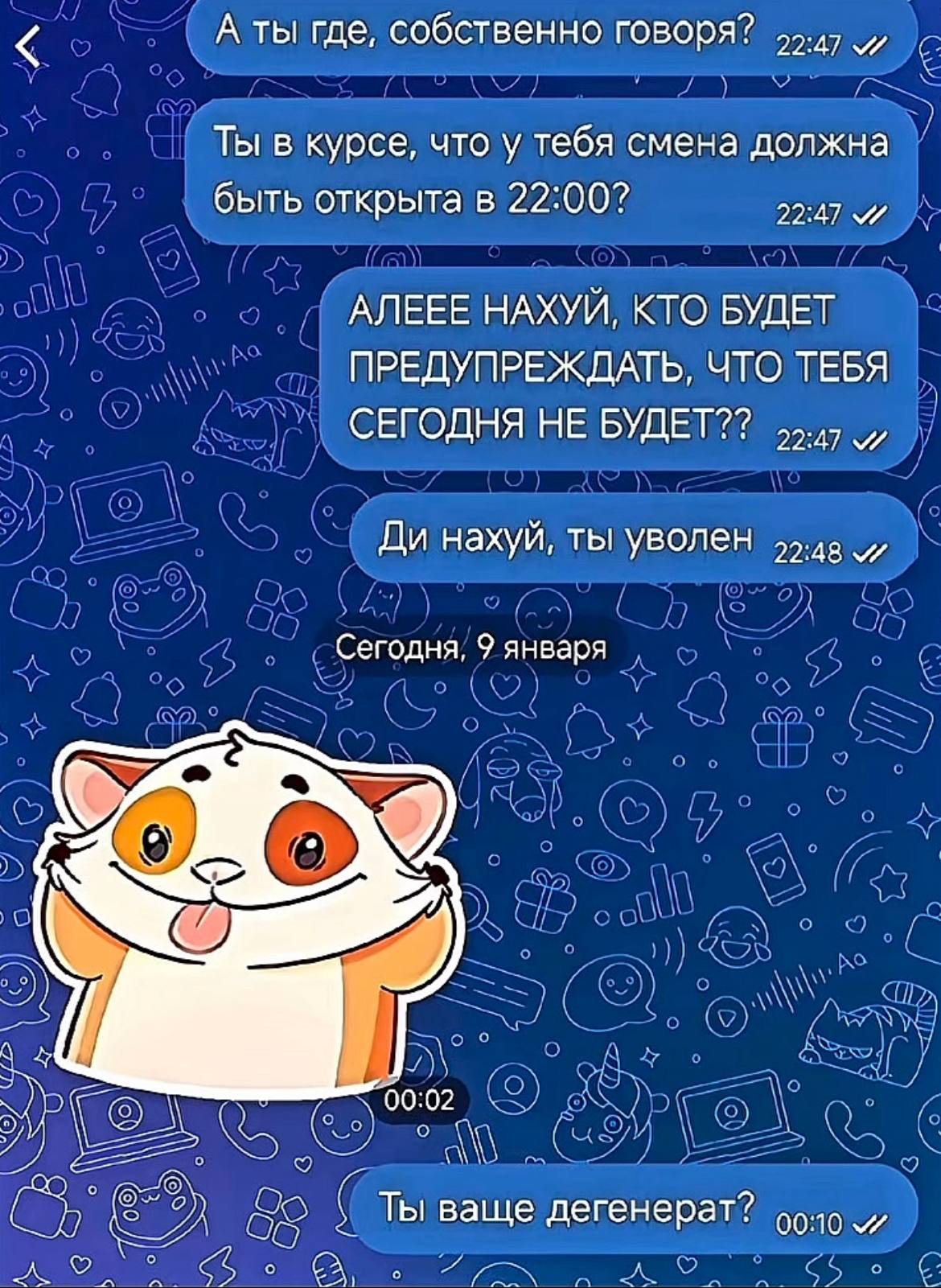 А ты где, собственно говоря? Ты в курсе, что у тебя смена должна быть открыта в 22:00? 22:47 АЛЕЕЕ НАХУЙ, КТО БУДЕТ ПРЕДУПРЕЖДАТЬ, ЧТО ТЕБЯ СЕГОДНЯ НЕ БУДЕТ?? нахуй, ты уволен и Сегодня, 9 января or Т