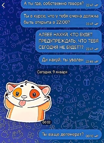 А ты где, собственно говоря? Ты в курсе, что у тебя смена должна быть открыта в 22:00? 22:47 АЛЕЕЕ НАХУЙ, КТО БУДЕТ ПРЕДУПРЕЖДАТЬ, ЧТО ТЕБЯ СЕГОДНЯ НЕ БУДЕТ?? нахуй, ты уволен и Сегодня, 9 января or Т