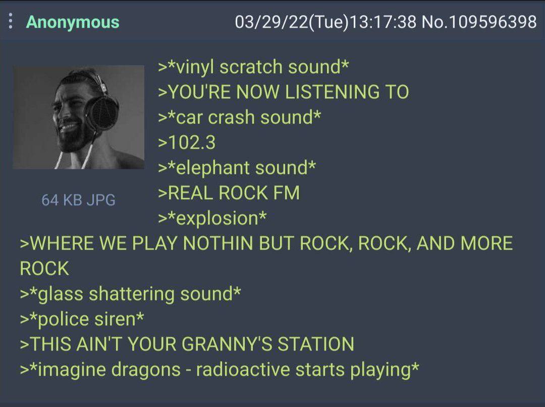 Anonymous 03/29/22(Тие)13:17:38 №.109596398 >*vinyl scratch sound* >YOU'RE NOW LISTENING TO >*car crash sound* >102.3 >*elephant sound* >REAL ROCK >*explosion* >WHERE WE PLAY NOTHIN BUT ROCK, ROCK, AN
