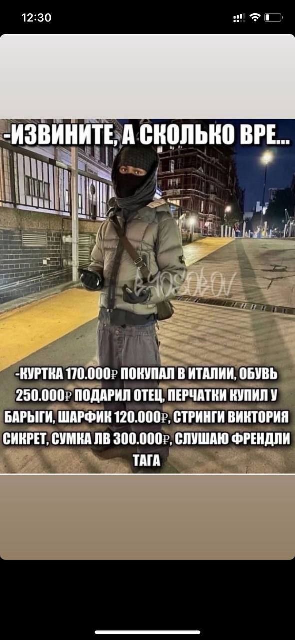 12:30 За -ИЗВИНИТЕ, А СКОЛЬКО BPE... 1 a -КУРТКА 170.000) ПОКУПАЛ В ИТАЛИИ, ОБУВЬ 250.000? ПОДАРИЛ ОТЕЦ, ПЕРЧАТКИ КУПИЛ У БАРЫГИ, ШАРФИК 120.000), СТРИНГИ ВИКТОРИЯ СИКРЕТ, СУМКА 300.000), СЛУШАЮ ФРЕНД