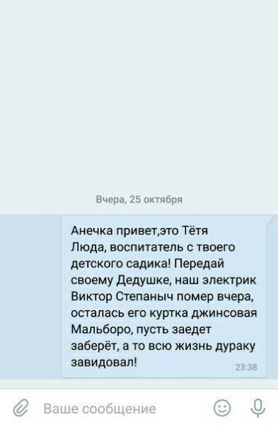 Вчера, 25 октября Анечка Тётя Люда, воспитатель с твоего детского садика! Передай своему Дедушке, наш электрик Виктор Степаныч помер вчера, осталась его куртка джинсовая Мальборо, пусть заедет заберёт