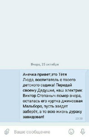Вчера, 25 октября Анечка Тётя Люда, воспитатель с твоего детского садика! Передай своему Дедушке, наш электрик Виктор Степаныч помер вчера, осталась его куртка джинсовая Мальборо, пусть заедет заберёт