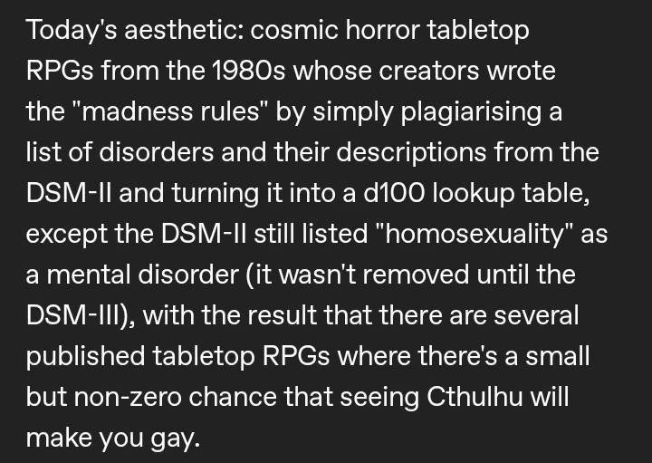 Today's aesthetic: cosmic horror tabletop RPGs from the whose creators wrote the “madness rules" simply plagiarising a list of disorders and their descriptions from the and turning it into а lookup ta