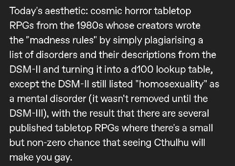 Today's aesthetic: cosmic horror tabletop RPGs from the whose creators wrote the “madness rules" simply plagiarising a list of disorders and their descriptions from the and turning it into а lookup ta