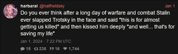 harbaral you ever think after a long day of warfare and combat Stalin ever slapped Trotsky in the face and said "this is for almost getting killed" and then kissed him deeply "and well that's for avin