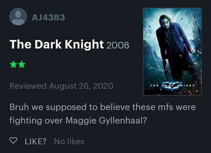 8) The Dark Knight 2008 iewed August 2020 Bruh we supposed to believe these mfs were fighting over Maggie Gyllenhaal? LIKE? No likes