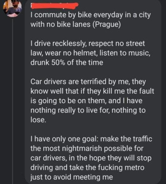 А bike everyday a city with no bike lanes (Prague) drive recklessly, respect no street law, wear no helmet, listen to music, drunk 50% of the time Car drivers are terrified me, they know well that if 