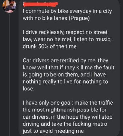 А bike everyday a city with no bike lanes (Prague) drive recklessly, respect no street law, wear no helmet, listen to music, drunk 50% of the time Car drivers are terrified me, they know well that if 