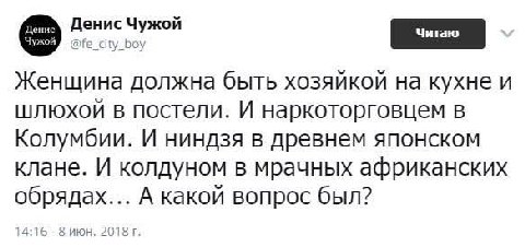 Денис Чужой Женщина должна быть хозяйкой на кухне и шлюхой в постели. И наркоторговцем в Колумбии. И ниндзя в древнем японском клане. И колдуном в мрачных африканских обрядах... А какой вопрос был? 4: