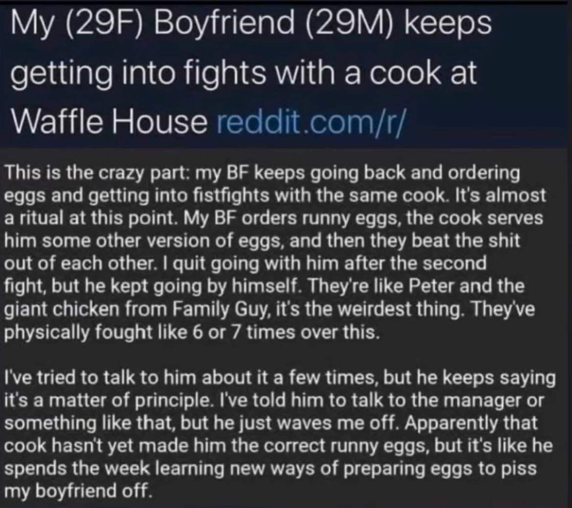 Boyfriend keeps getting into fights with a cook at Waffle House reddit.com/r/ This is the crazy part: my keeps going back and ordering eggs and getting into fistfights with the same cook. It's almost 