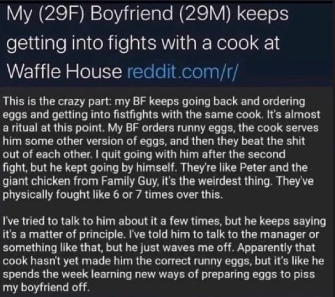 Boyfriend keeps getting into fights with a cook at Waffle House reddit.com/r/ This is the crazy part: my keeps going back and ordering eggs and getting into fistfights with the same cook. It's almost 