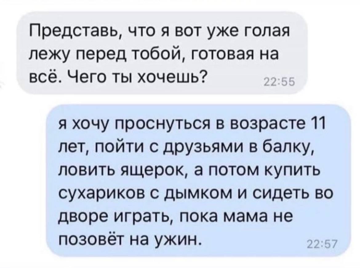 Представь, что я вот уже голая лежу перед тобой, готовая на всё. Чего ты хочешь? я хочу проснуться в возрасте 11 лет, пойти с друзьями в балку, ловить ящерок, а потом купить сухариков с дымком и сидет