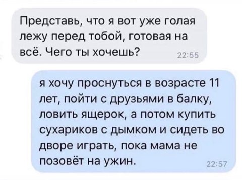 Представь, что я вот уже голая лежу перед тобой, готовая на всё. Чего ты хочешь? я хочу проснуться в возрасте 11 лет, пойти с друзьями в балку, ловить ящерок, а потом купить сухариков с дымком и сидет