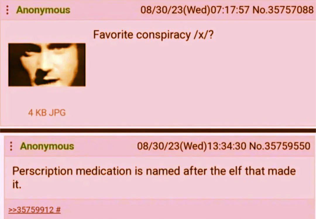 Anonymous 08/30/23(Wed)07:17:57 No.35757088 Favorite conspiracy JPG Anonymous 08/30/23(Wed)13:34:30 No.35759550 Perscription medication is named after the elf that made it.