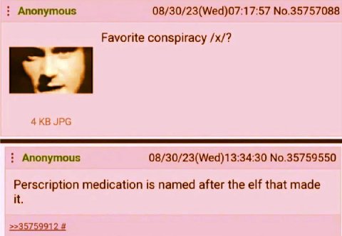Anonymous 08/30/23(Wed)07:17:57 No.35757088 Favorite conspiracy JPG Anonymous 08/30/23(Wed)13:34:30 No.35759550 Perscription medication is named after the elf that made it.