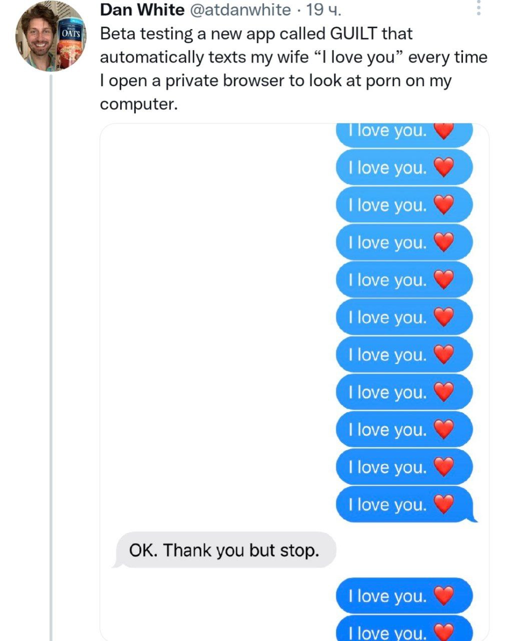 Dan White @atdanwhite 19 Beta testing a new app called GUILT that automatically texts my wife “I love you” every time open a private browser to look at porn on my computer. Thank you but stop.