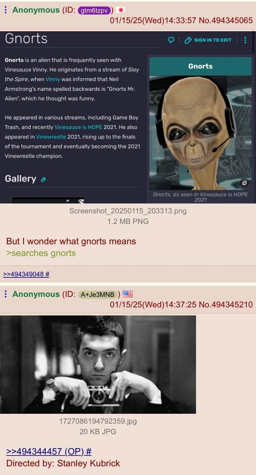 Anonymous 01/15/25(Wed)14:33:57 No.494345065 Gnorts SIGNINTO EDIT Gnorts is an alien that is frequently seen with Gnorts Vinesauce Vinny. He originates from a stream of Slay the Spire, when Vinny was 