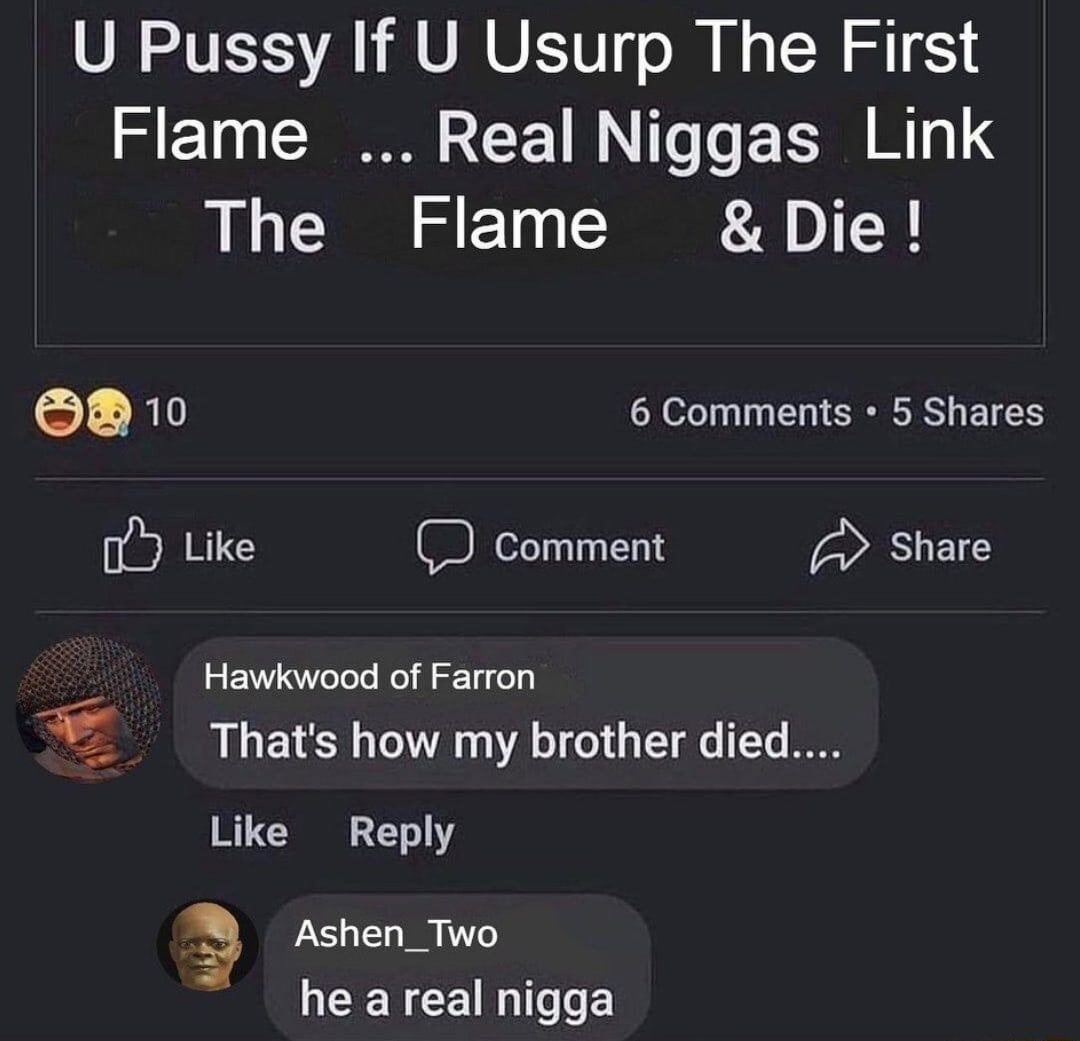 Pussy If Usurp The First Flame Real Niggas Link The Flame Die 6 Comments 5 Shares Like Comment Share Hawkwood of Farron That's how my brother Like Reply Ashen_Two he a real nigga