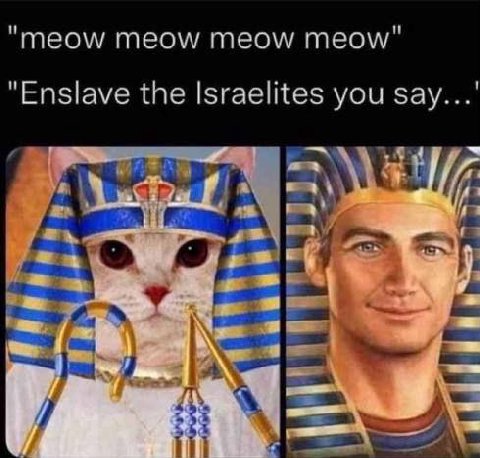 "meow meow meow meow" "Enslave the Israelites you зау...' are