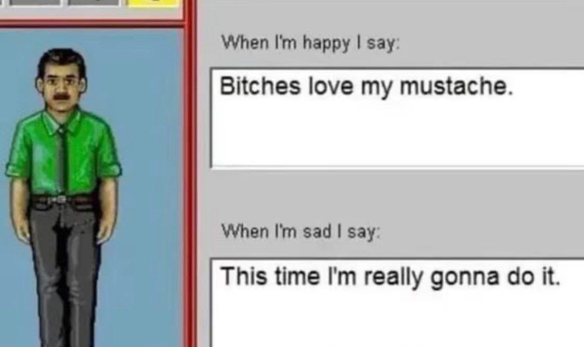When happy say: Bitches love my mustache. When sad say: This time really gonna it.