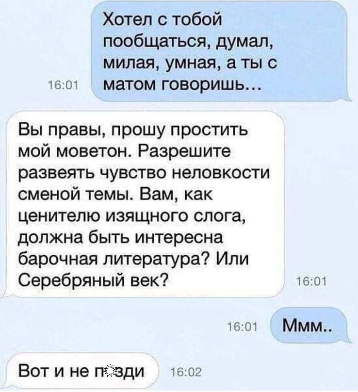 Хотел с тобой пообщаться, думал, милая, умная, аты с 16:01 матом говоришь... Вы правы, прошу простить мой моветон. Разрешите развеять чувство неловкости сменой темы. Вам, как ценителю изящного слога, 