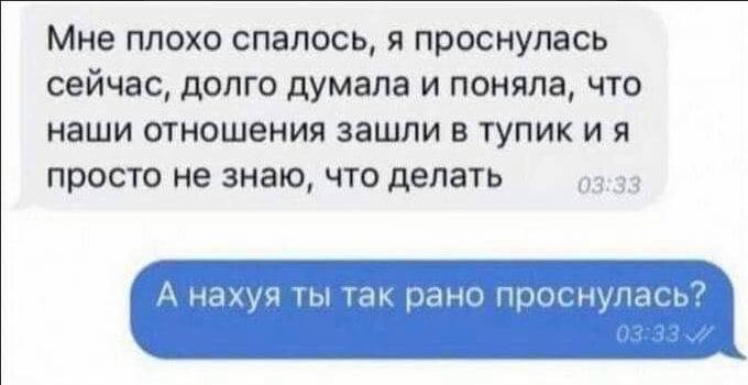 Мне плохо спалось, я проснулась сейчас, долго думала и поняла, что наши отношения зашли в тупик и я просто не знаю, что делать 03:33 А нахуя ты так рано проснулась?