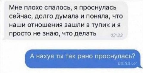 Мне плохо спалось, я проснулась сейчас, долго думала и поняла, что наши отношения зашли в тупик и я просто не знаю, что делать 03:33 А нахуя ты так рано проснулась?