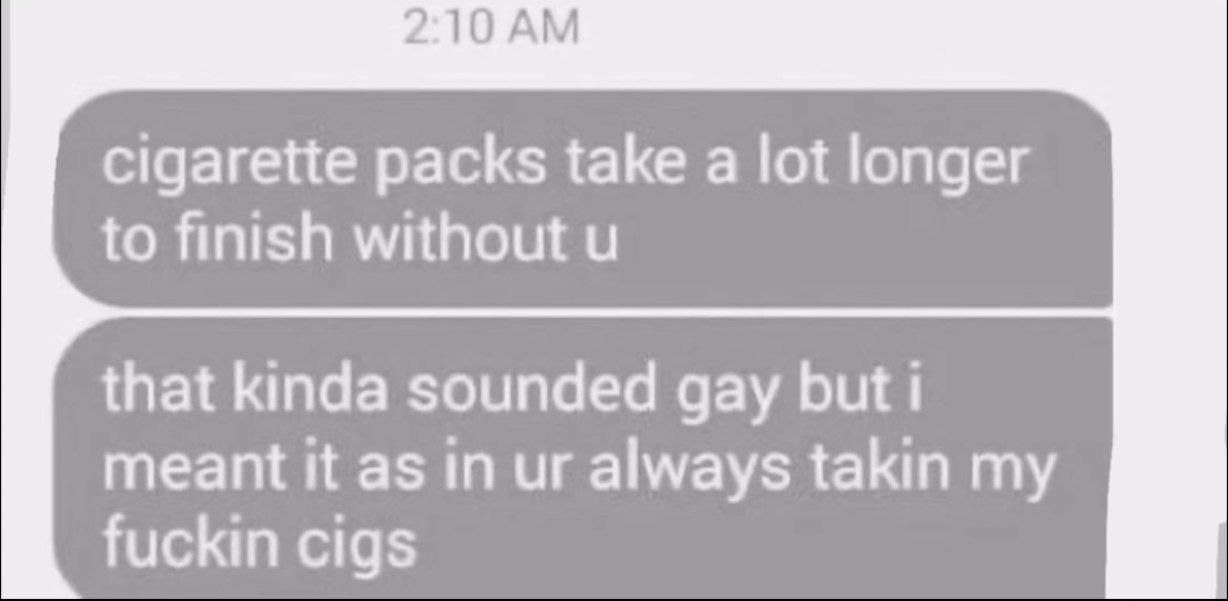 2:10 cigarette packs take a lot longer to finish without that kinda sounded gay but i meant it as in always takin my fuckin cigs