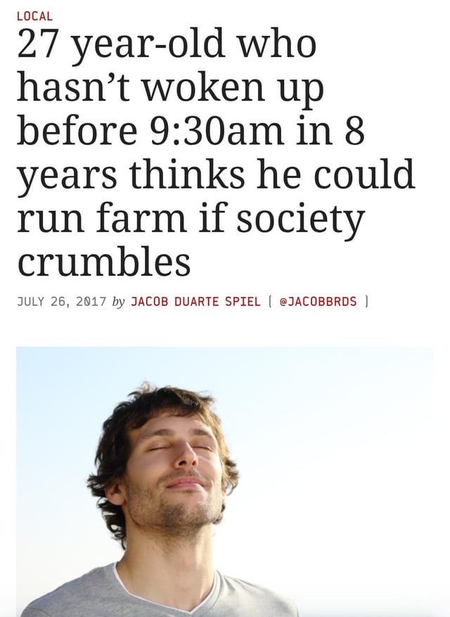 LOCAL 27 year-old who hasn’t woken up before in 8 years thinks he could run farm if society crumbles JULY 26, 2017 JACOB DUARTE SPIEL @JACOBBRDS