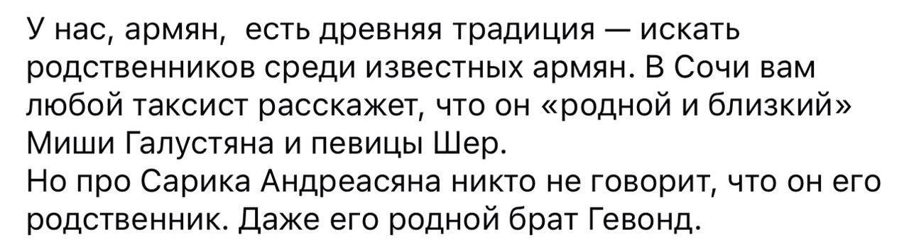 У нас, армян, есть древняя традиция искать родственников среди известных армян. В Сочи вам любой таксист расскажет, что он «родной и близкий» Миши Галустяна и певицы Шер. Но про Сарика Андреасяна никт