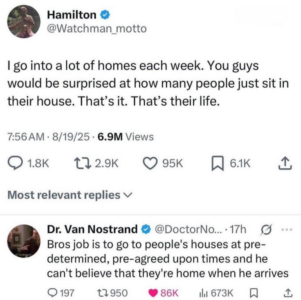 Hamilton @Watchman_motto into a lot of homes each week. You guys would be surprised at how many people just sit in their house. That’s it. That’s their life. 8/19/25 Views Most relevant replies Van No