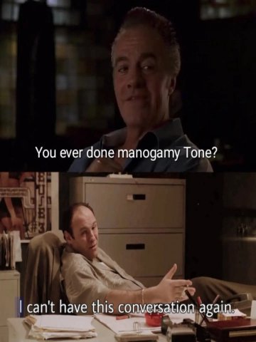 You ever done manogamy Tone? can't have this conversation again.