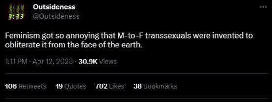 Outsideness 3:33 @Outside ness Feminism got so annoying that M-to-F transsexuals were invented to obliterate it from the face of the earth. Apr 12, 2023 Views 106 Retweets 19 Quoies 702 Likes 38 Bookm