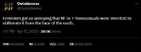 Outsideness 3:33 @Outside ness Feminism got so annoying that M-to-F transsexuals were invented to obliterate it from the face of the earth. Apr 12, 2023 Views 106 Retweets 19 Quoies 702 Likes 38 Bookm