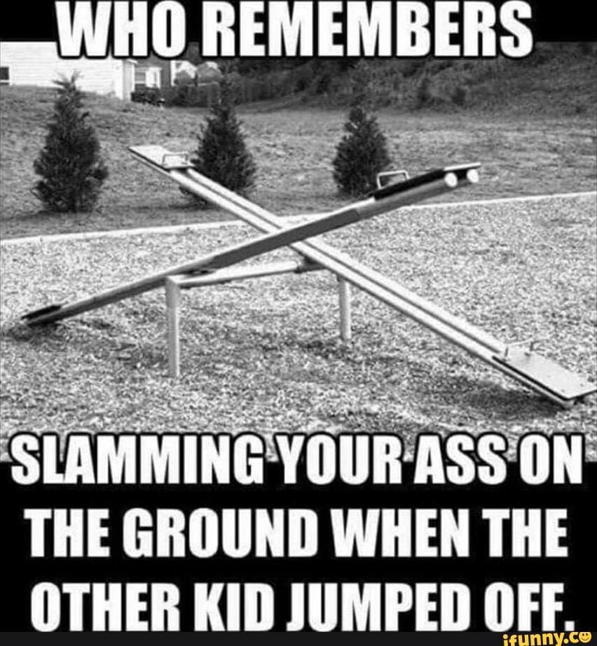 REMEMBER 4 7 “a 2 -4 5 LAMMING YOUR THE GROUND WHEN THE OTHER KID JUMPED OFF.