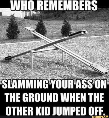 REMEMBER 4 7 “a 2 -4 5 LAMMING YOUR THE GROUND WHEN THE OTHER KID JUMPED OFF.