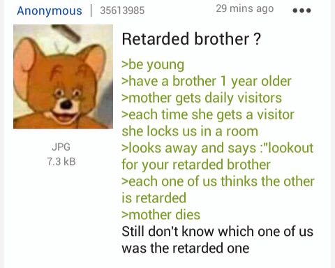 Апопутоиз 35613985 29 mins ago eee Retarded brother >be young >have a brother 1 year older >mother gets daily visitors >each time she gets a visitor she locks in a room JPG >looks away and says :"look
