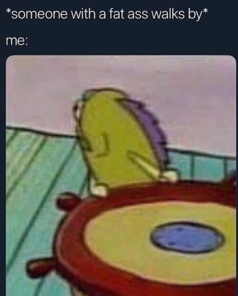 *someone with а fat ass walks me: