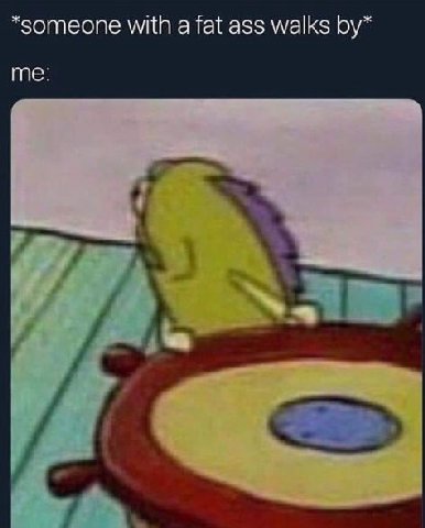 *someone with а fat ass walks me: