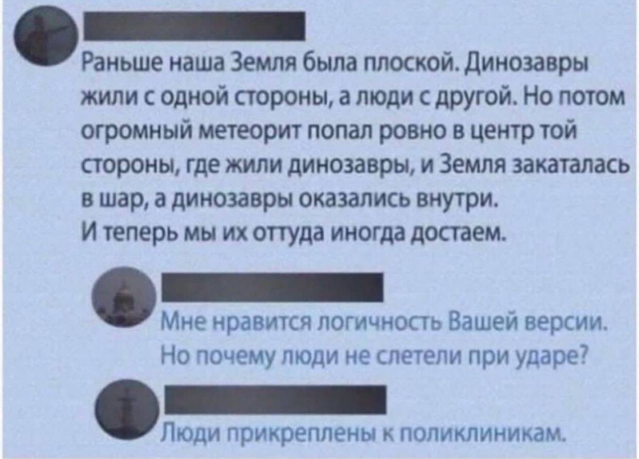 Раньше наша Земля была плоской. Динозавры жили с одной стороны, а люди с другой. Но потом огромный метеорит попал ровно в центр той стороны, где жили динозавры, и Земля закаталась в шар, а динозавры о