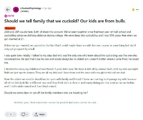 r/CuckoldPsychology 1 ago [deleted] Should we tell family that we cuckold? Our kids are from bulls. and couple here. Both of share this account. We've been together since freshman year of high school 