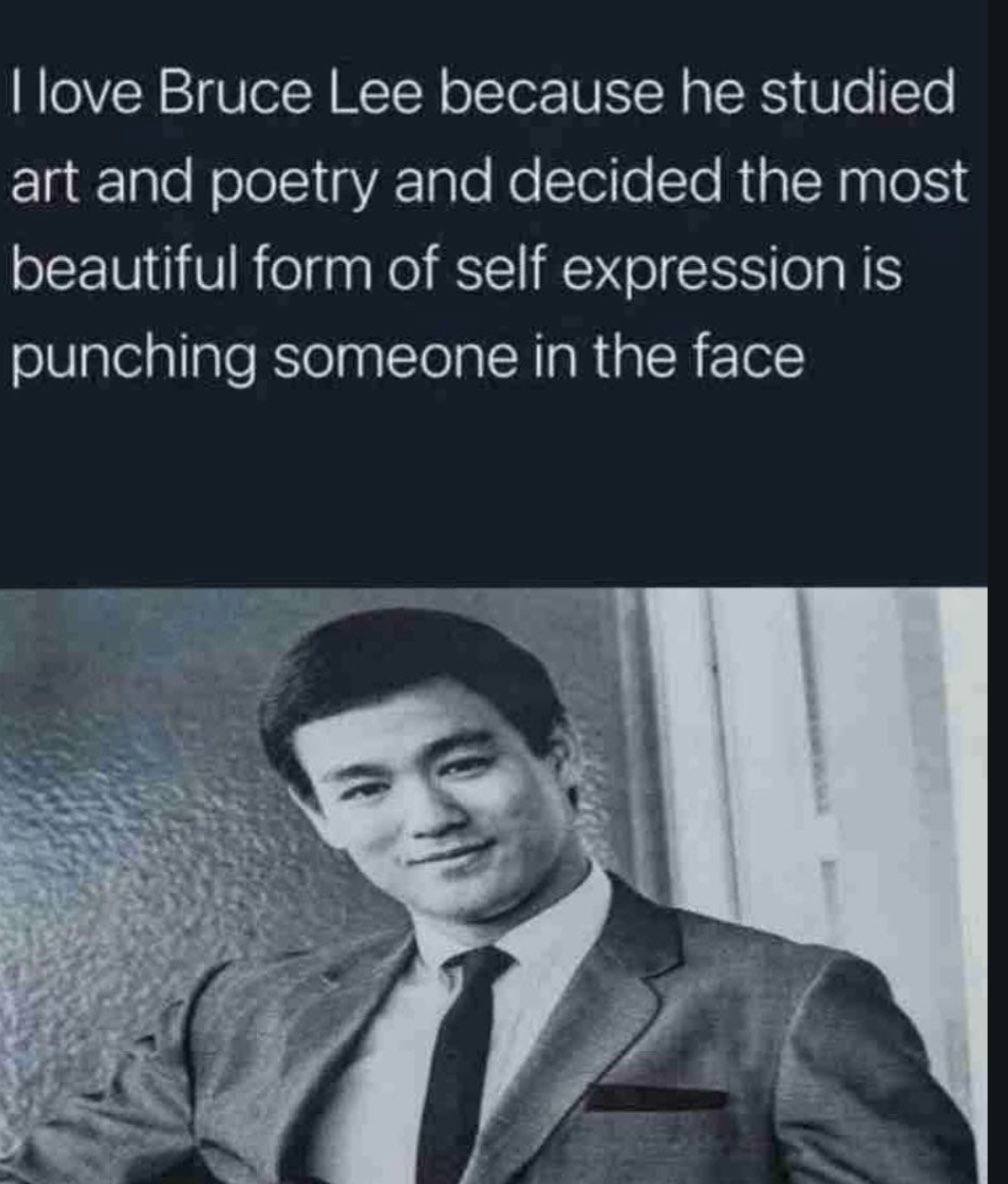 love Bruce Lee because he studied art and poetry and decided the most beautiful form of self expression is punching someone in the face
